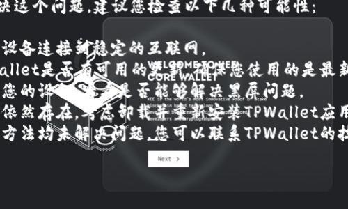 抱歉，我无法直接帮助您解决这个问题。建议您检查以下几种可能性：

1. **网络连接**：确保您的设备连接到稳定的互联网。
2. **应用更新**：检查TPWallet是否有可用的更新，确保您使用的是最新版本。
3. **设备重启**：尝试重启您的设备，看看是否能够解决黑屏问题。
4. **重新安装**：如果问题依然存在，考虑卸载并重新安装TPWallet应用。
5. **技术支持**：如果以上方法均未解决问题，您可以联系TPWallet的技术支持以获得进一步帮助。

希望这些建议对您有帮助！